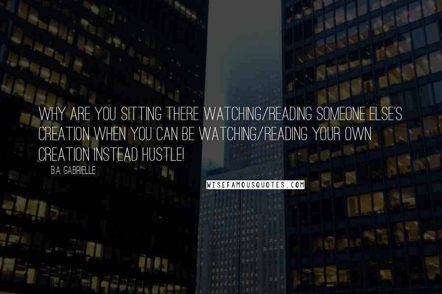 B.A. Gabrielle Quotes: Why are you sitting there watching/reading someone else's creation when you can be watching/reading your own creation instead Hustle!