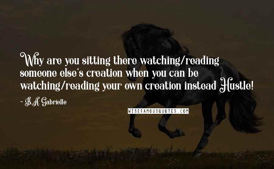 B.A. Gabrielle Quotes: Why are you sitting there watching/reading someone else's creation when you can be watching/reading your own creation instead Hustle!