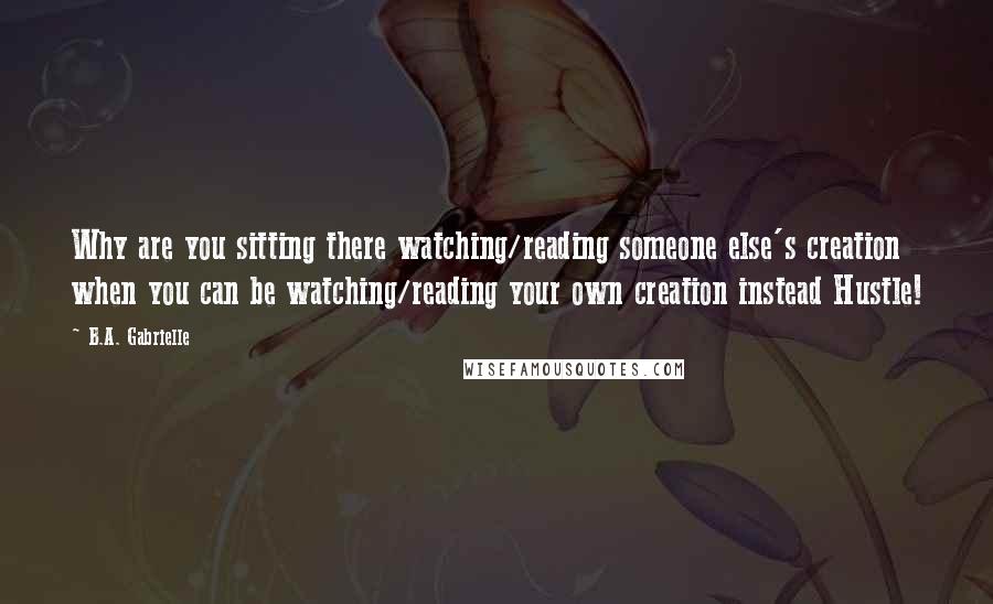 B.A. Gabrielle Quotes: Why are you sitting there watching/reading someone else's creation when you can be watching/reading your own creation instead Hustle!