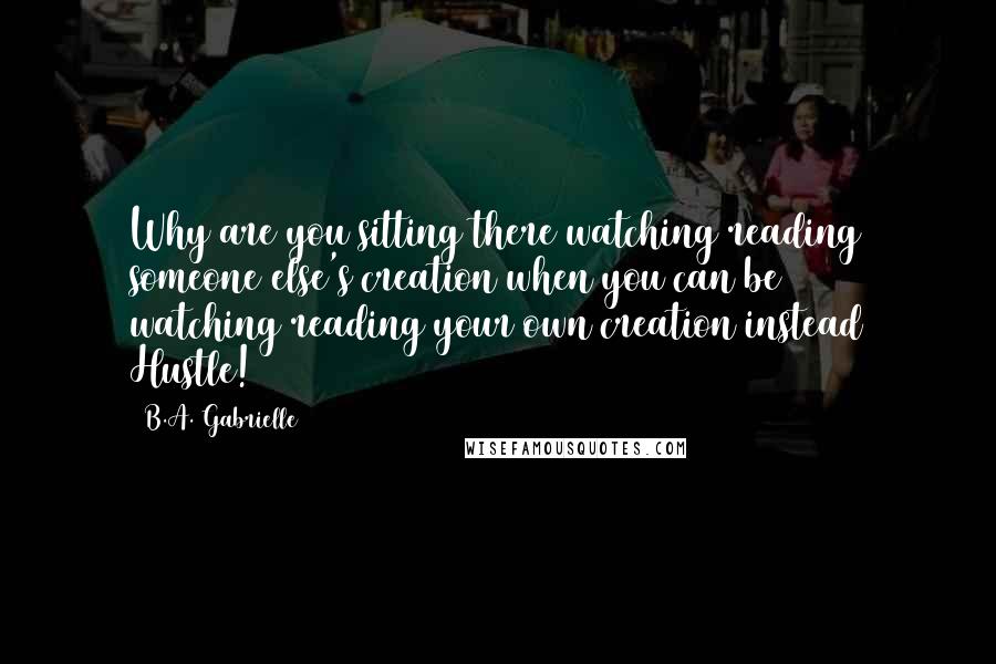 B.A. Gabrielle Quotes: Why are you sitting there watching/reading someone else's creation when you can be watching/reading your own creation instead Hustle!