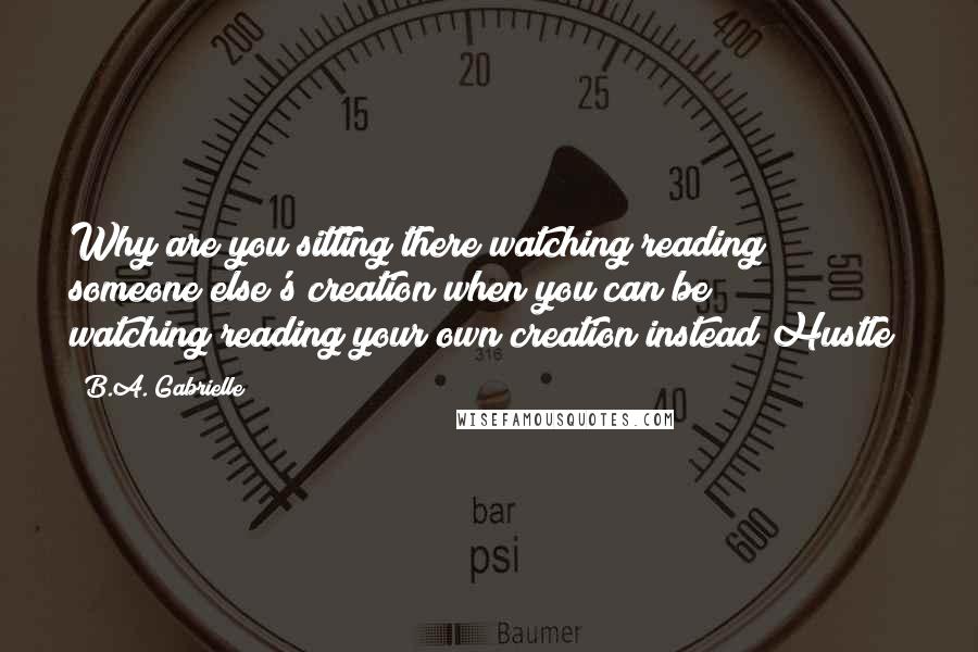 B.A. Gabrielle Quotes: Why are you sitting there watching/reading someone else's creation when you can be watching/reading your own creation instead Hustle!