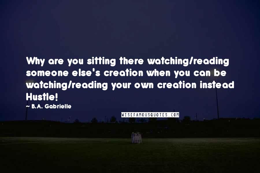 B.A. Gabrielle Quotes: Why are you sitting there watching/reading someone else's creation when you can be watching/reading your own creation instead Hustle!