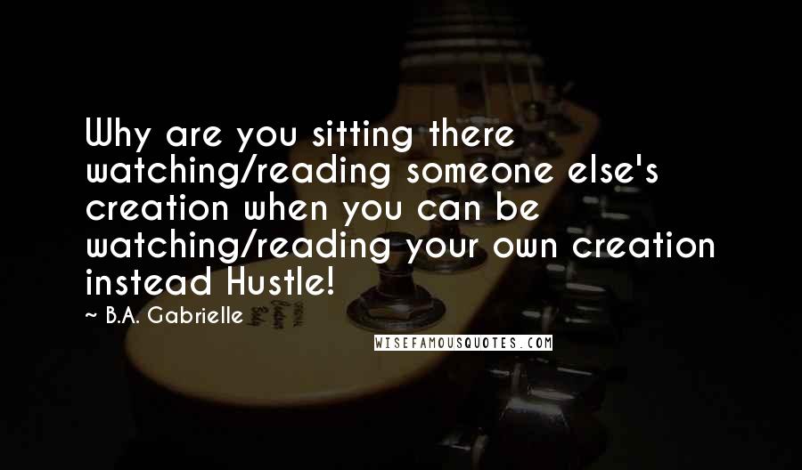 B.A. Gabrielle Quotes: Why are you sitting there watching/reading someone else's creation when you can be watching/reading your own creation instead Hustle!