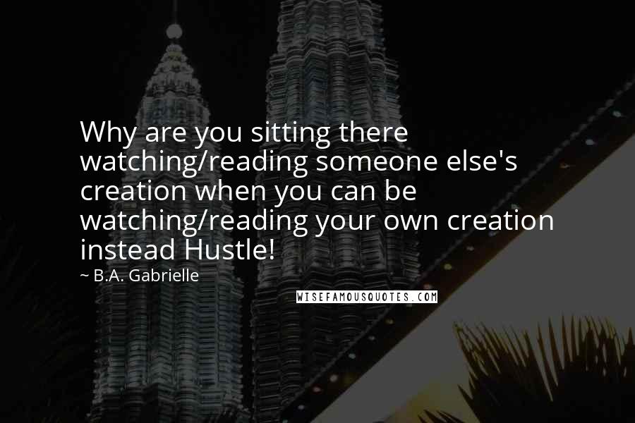 B.A. Gabrielle Quotes: Why are you sitting there watching/reading someone else's creation when you can be watching/reading your own creation instead Hustle!