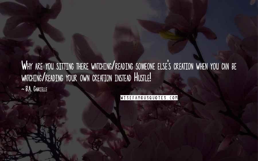 B.A. Gabrielle Quotes: Why are you sitting there watching/reading someone else's creation when you can be watching/reading your own creation instead Hustle!