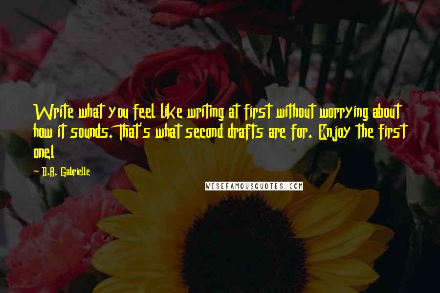 B.A. Gabrielle Quotes: Write what you feel like writing at first without worrying about how it sounds. That's what second drafts are for. Enjoy the first one!