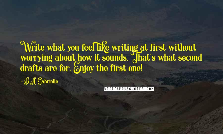 B.A. Gabrielle Quotes: Write what you feel like writing at first without worrying about how it sounds. That's what second drafts are for. Enjoy the first one!