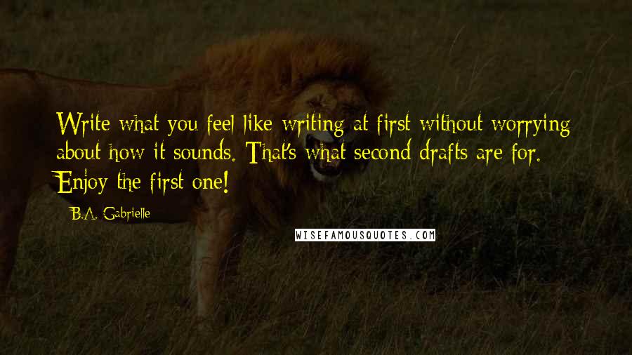 B.A. Gabrielle Quotes: Write what you feel like writing at first without worrying about how it sounds. That's what second drafts are for. Enjoy the first one!