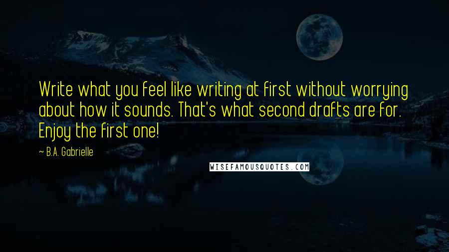 B.A. Gabrielle Quotes: Write what you feel like writing at first without worrying about how it sounds. That's what second drafts are for. Enjoy the first one!