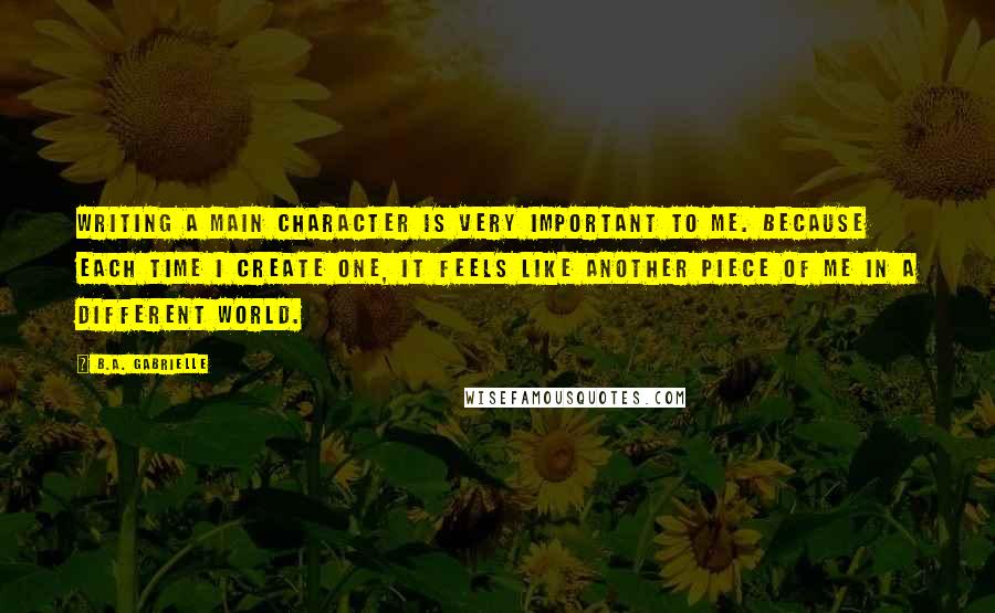 B.A. Gabrielle Quotes: Writing a main character is very important to me. Because each time I create one, it feels like another piece of me in a different world.