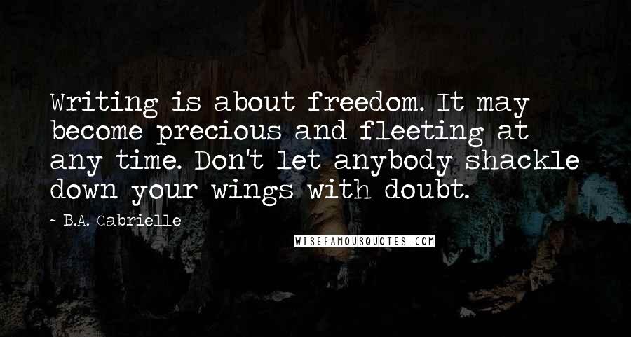 B.A. Gabrielle Quotes: Writing is about freedom. It may become precious and fleeting at any time. Don't let anybody shackle down your wings with doubt.