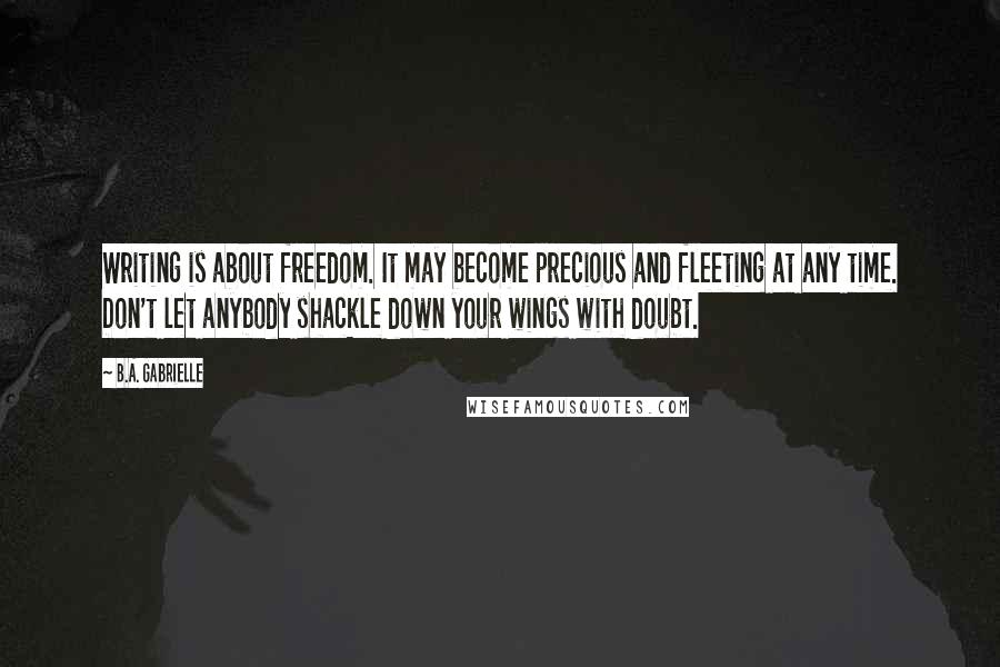 B.A. Gabrielle Quotes: Writing is about freedom. It may become precious and fleeting at any time. Don't let anybody shackle down your wings with doubt.