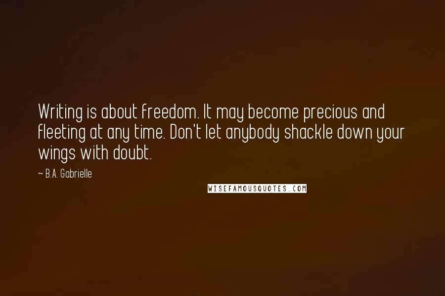 B.A. Gabrielle Quotes: Writing is about freedom. It may become precious and fleeting at any time. Don't let anybody shackle down your wings with doubt.