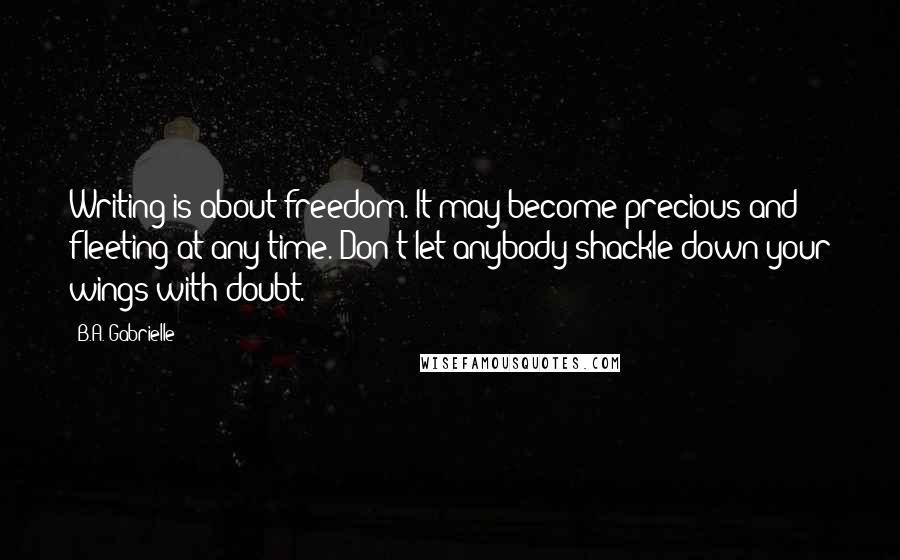 B.A. Gabrielle Quotes: Writing is about freedom. It may become precious and fleeting at any time. Don't let anybody shackle down your wings with doubt.