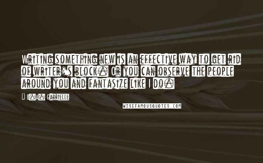 B.A. Gabrielle Quotes: Writing something new is an effective way to get rid of writer's block. Or you can observe the people around you and fantasize like I do.