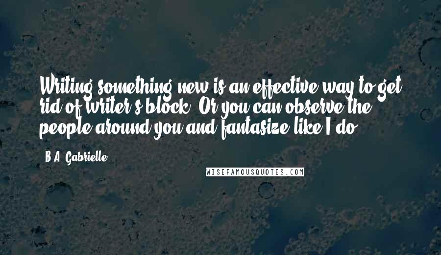 B.A. Gabrielle Quotes: Writing something new is an effective way to get rid of writer's block. Or you can observe the people around you and fantasize like I do.