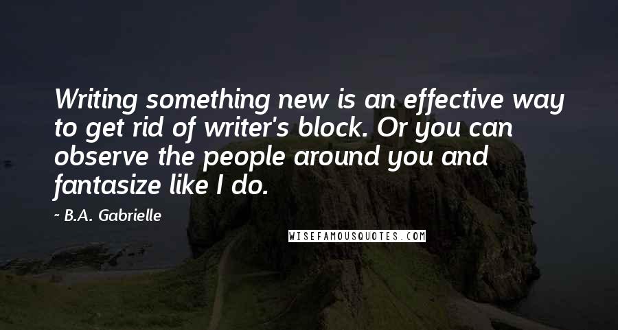 B.A. Gabrielle Quotes: Writing something new is an effective way to get rid of writer's block. Or you can observe the people around you and fantasize like I do.