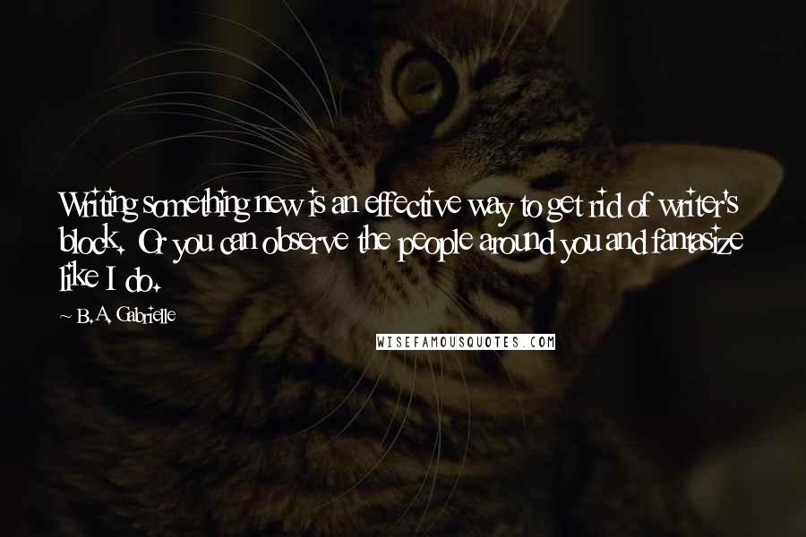 B.A. Gabrielle Quotes: Writing something new is an effective way to get rid of writer's block. Or you can observe the people around you and fantasize like I do.