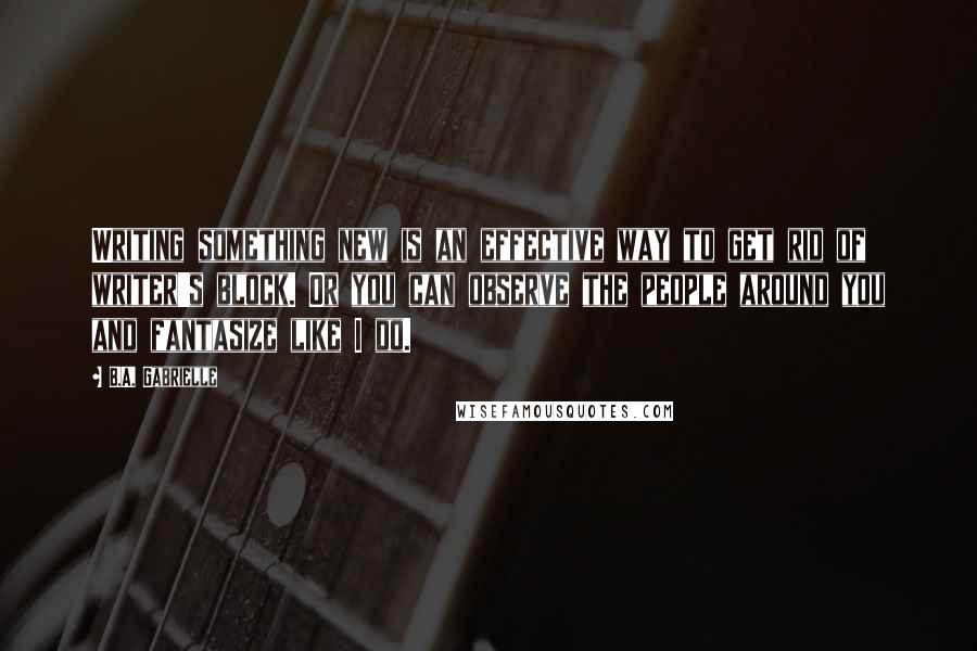 B.A. Gabrielle Quotes: Writing something new is an effective way to get rid of writer's block. Or you can observe the people around you and fantasize like I do.