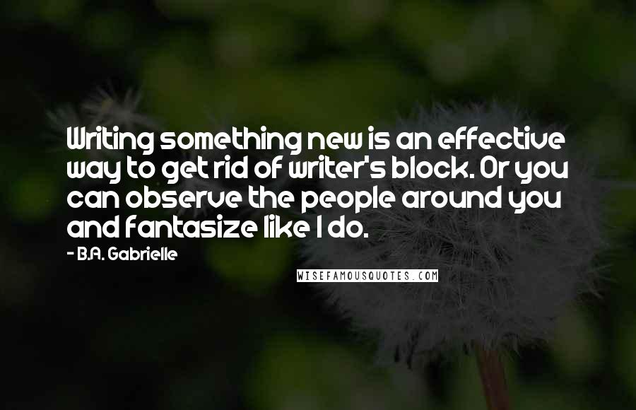 B.A. Gabrielle Quotes: Writing something new is an effective way to get rid of writer's block. Or you can observe the people around you and fantasize like I do.