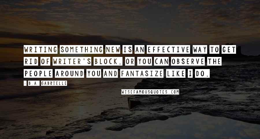 B.A. Gabrielle Quotes: Writing something new is an effective way to get rid of writer's block. Or you can observe the people around you and fantasize like I do.