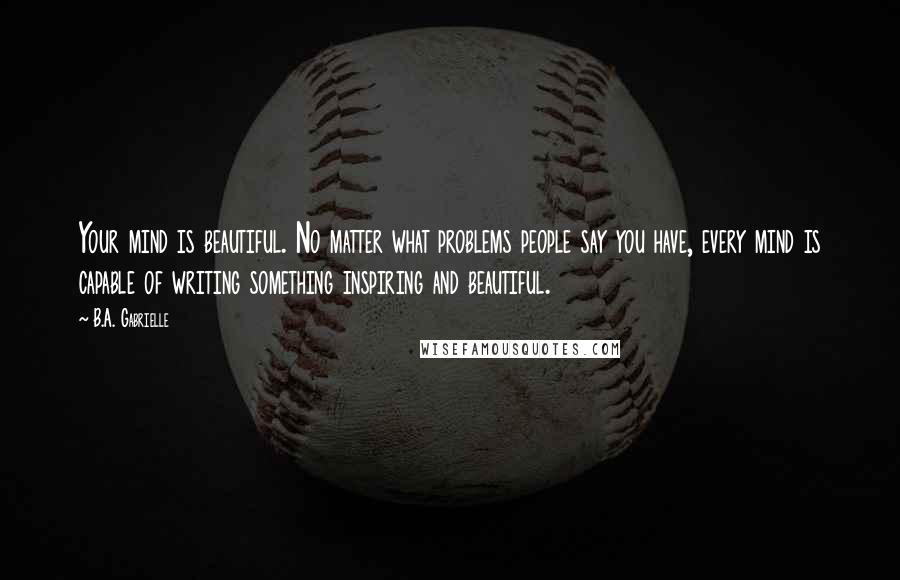 B.A. Gabrielle Quotes: Your mind is beautiful. No matter what problems people say you have, every mind is capable of writing something inspiring and beautiful.