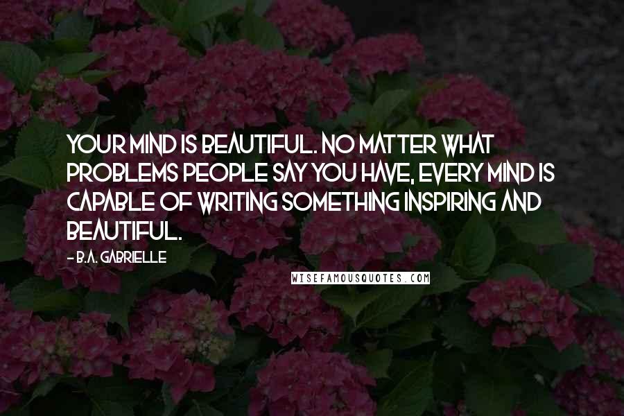 B.A. Gabrielle Quotes: Your mind is beautiful. No matter what problems people say you have, every mind is capable of writing something inspiring and beautiful.