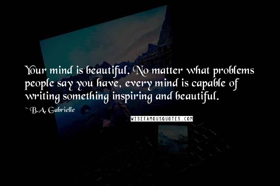 B.A. Gabrielle Quotes: Your mind is beautiful. No matter what problems people say you have, every mind is capable of writing something inspiring and beautiful.