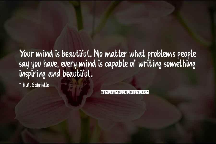 B.A. Gabrielle Quotes: Your mind is beautiful. No matter what problems people say you have, every mind is capable of writing something inspiring and beautiful.