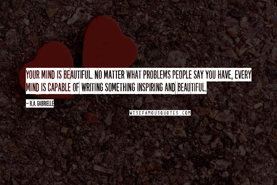 B.A. Gabrielle Quotes: Your mind is beautiful. No matter what problems people say you have, every mind is capable of writing something inspiring and beautiful.