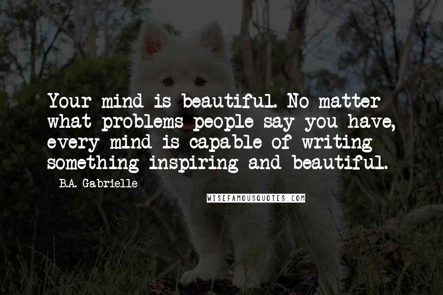 B.A. Gabrielle Quotes: Your mind is beautiful. No matter what problems people say you have, every mind is capable of writing something inspiring and beautiful.