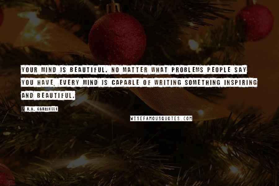 B.A. Gabrielle Quotes: Your mind is beautiful. No matter what problems people say you have, every mind is capable of writing something inspiring and beautiful.