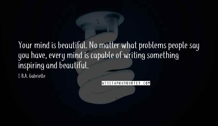 B.A. Gabrielle Quotes: Your mind is beautiful. No matter what problems people say you have, every mind is capable of writing something inspiring and beautiful.