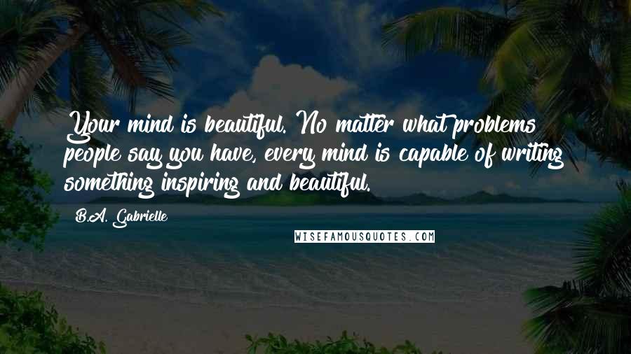 B.A. Gabrielle Quotes: Your mind is beautiful. No matter what problems people say you have, every mind is capable of writing something inspiring and beautiful.