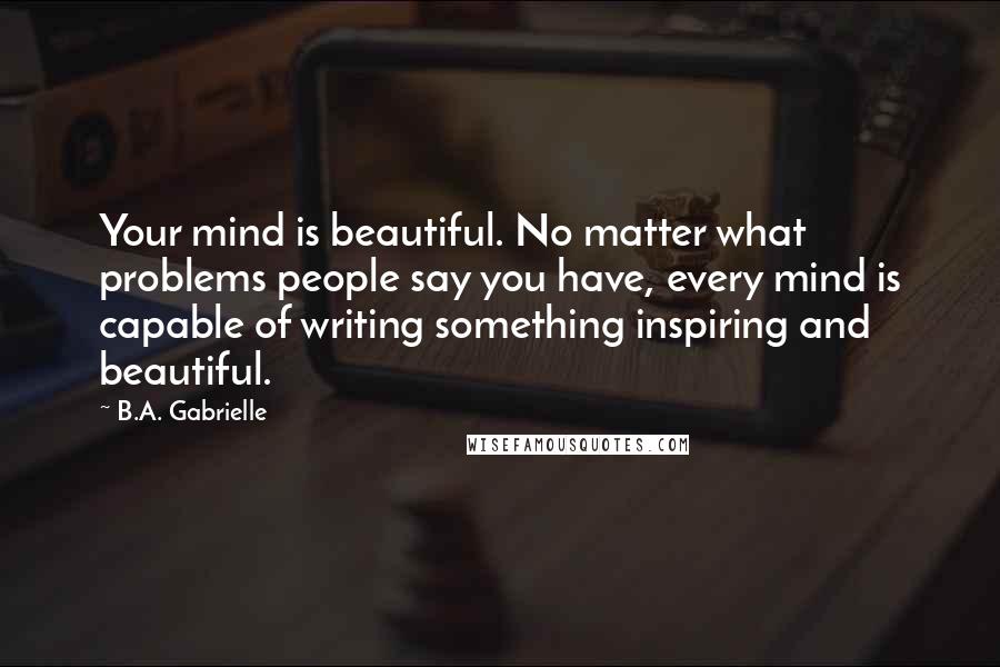 B.A. Gabrielle Quotes: Your mind is beautiful. No matter what problems people say you have, every mind is capable of writing something inspiring and beautiful.