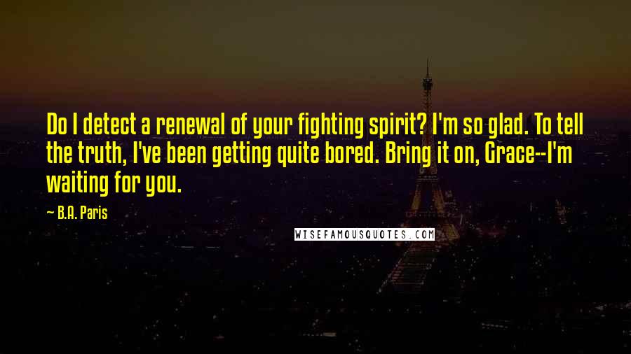 B.A. Paris Quotes: Do I detect a renewal of your fighting spirit? I'm so glad. To tell the truth, I've been getting quite bored. Bring it on, Grace--I'm waiting for you.