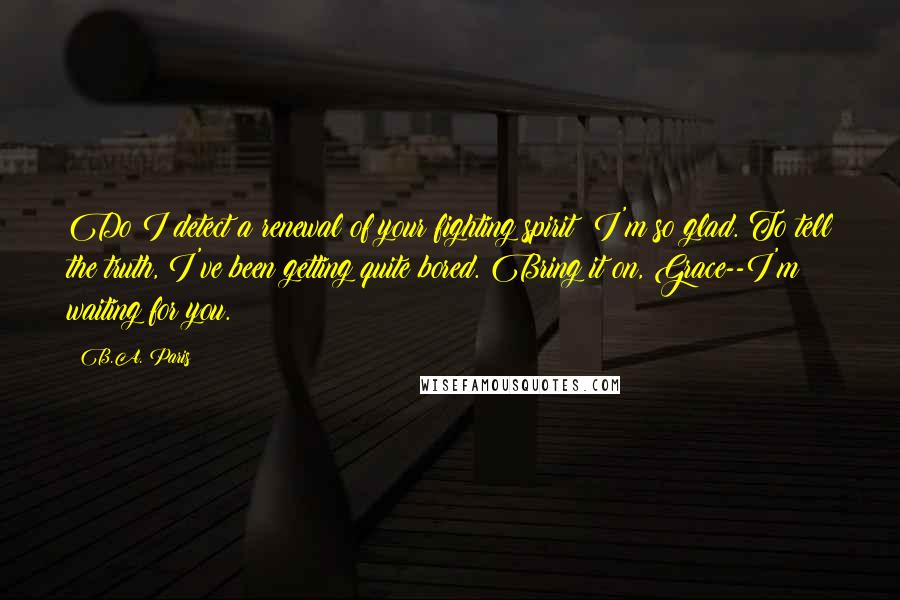 B.A. Paris Quotes: Do I detect a renewal of your fighting spirit? I'm so glad. To tell the truth, I've been getting quite bored. Bring it on, Grace--I'm waiting for you.