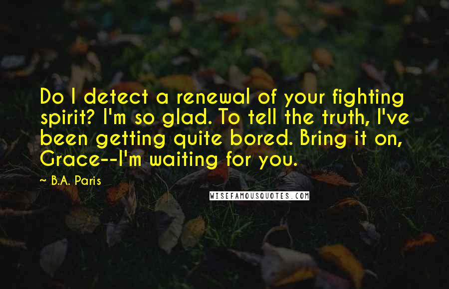 B.A. Paris Quotes: Do I detect a renewal of your fighting spirit? I'm so glad. To tell the truth, I've been getting quite bored. Bring it on, Grace--I'm waiting for you.