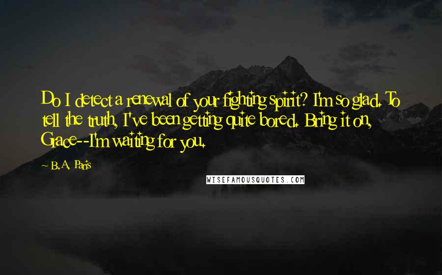 B.A. Paris Quotes: Do I detect a renewal of your fighting spirit? I'm so glad. To tell the truth, I've been getting quite bored. Bring it on, Grace--I'm waiting for you.