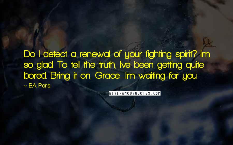 B.A. Paris Quotes: Do I detect a renewal of your fighting spirit? I'm so glad. To tell the truth, I've been getting quite bored. Bring it on, Grace--I'm waiting for you.