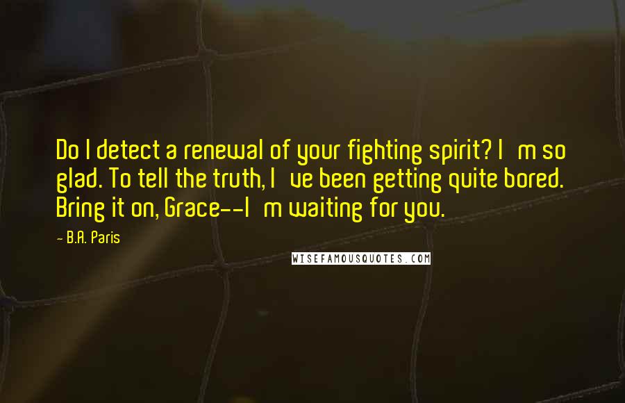 B.A. Paris Quotes: Do I detect a renewal of your fighting spirit? I'm so glad. To tell the truth, I've been getting quite bored. Bring it on, Grace--I'm waiting for you.