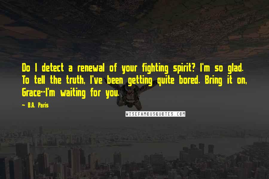 B.A. Paris Quotes: Do I detect a renewal of your fighting spirit? I'm so glad. To tell the truth, I've been getting quite bored. Bring it on, Grace--I'm waiting for you.