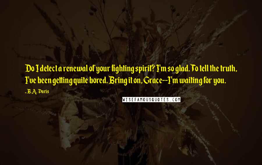 B.A. Paris Quotes: Do I detect a renewal of your fighting spirit? I'm so glad. To tell the truth, I've been getting quite bored. Bring it on, Grace--I'm waiting for you.