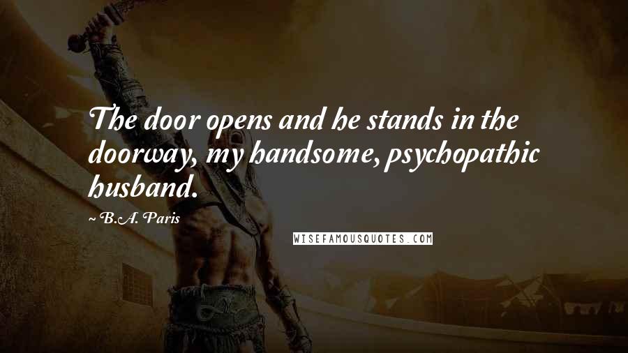 B.A. Paris Quotes: The door opens and he stands in the doorway, my handsome, psychopathic husband.
