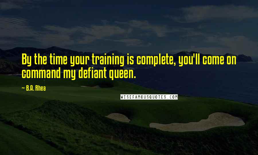 B.A. Rhea Quotes: By the time your training is complete, you'll come on command my defiant queen.