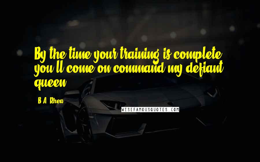 B.A. Rhea Quotes: By the time your training is complete, you'll come on command my defiant queen.