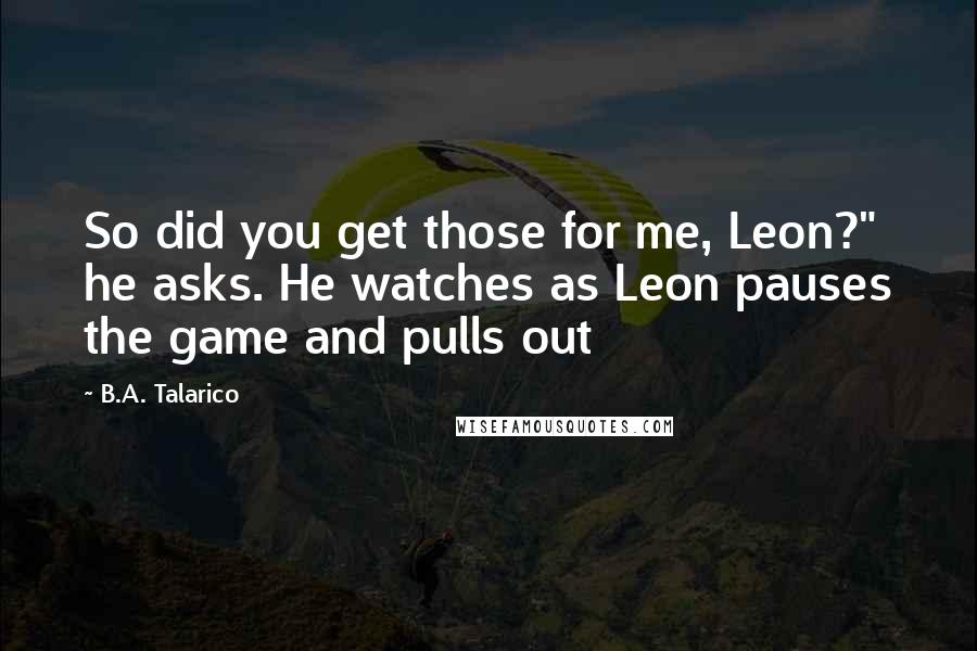 B.A. Talarico Quotes: So did you get those for me, Leon?" he asks. He watches as Leon pauses the game and pulls out