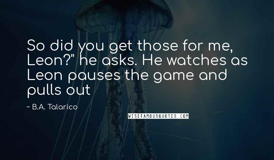 B.A. Talarico Quotes: So did you get those for me, Leon?" he asks. He watches as Leon pauses the game and pulls out