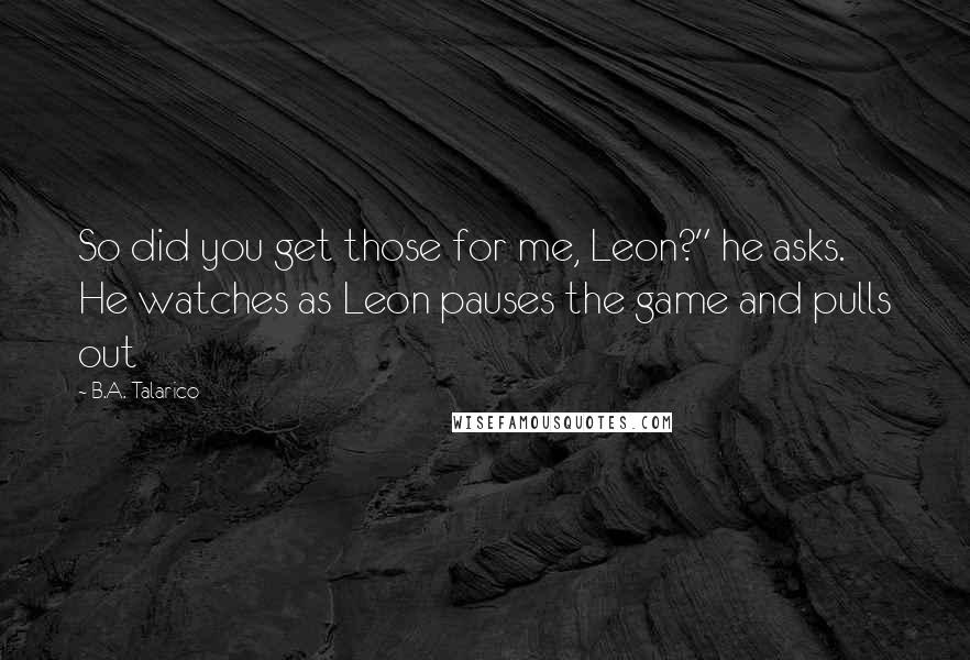 B.A. Talarico Quotes: So did you get those for me, Leon?" he asks. He watches as Leon pauses the game and pulls out