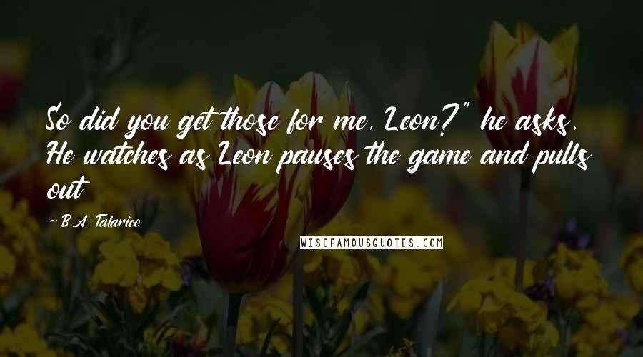 B.A. Talarico Quotes: So did you get those for me, Leon?" he asks. He watches as Leon pauses the game and pulls out